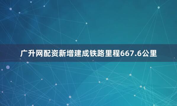 广升网配资新增建成铁路里程667.6公里