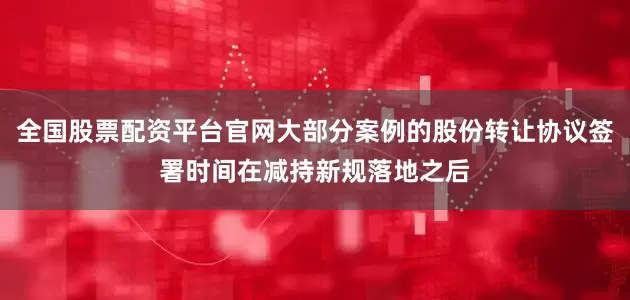 全国股票配资平台官网大部分案例的股份转让协议签署时间在减持新规落地之后