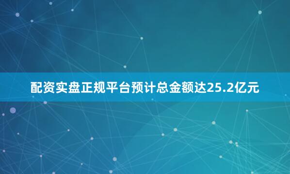 配资实盘正规平台预计总金额达25.2亿元