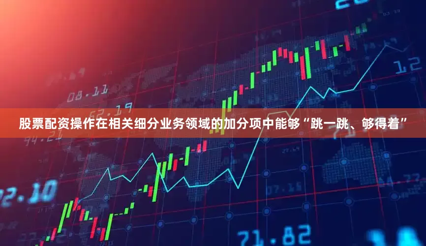 股票配资操作在相关细分业务领域的加分项中能够“跳一跳、够得着”