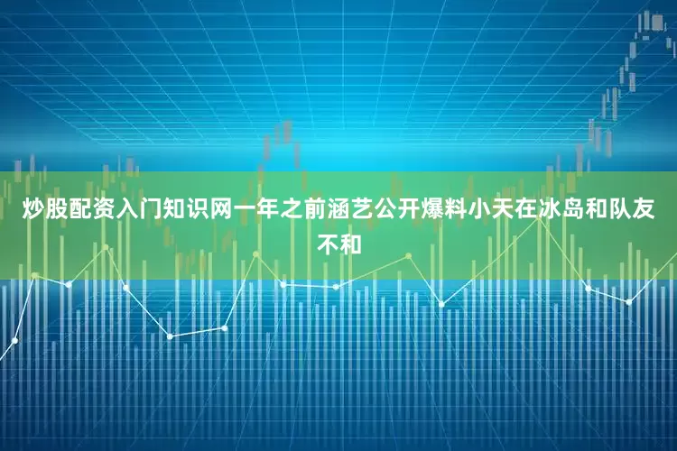 炒股配资入门知识网一年之前涵艺公开爆料小天在冰岛和队友不和