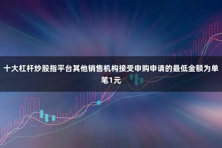 十大杠杆炒股指平台其他销售机构接受申购申请的最低金额为单笔1元