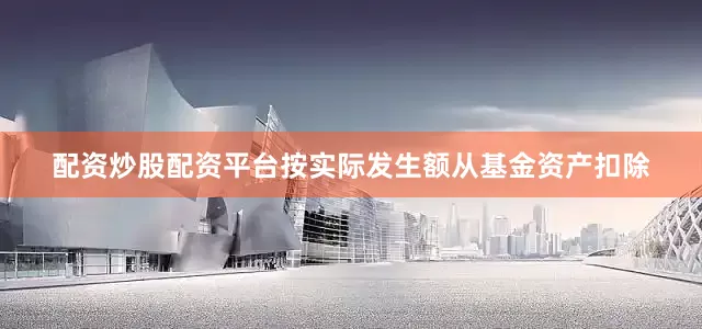 配资炒股配资平台按实际发生额从基金资产扣除