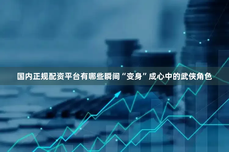 国内正规配资平台有哪些瞬间“变身”成心中的武侠角色
