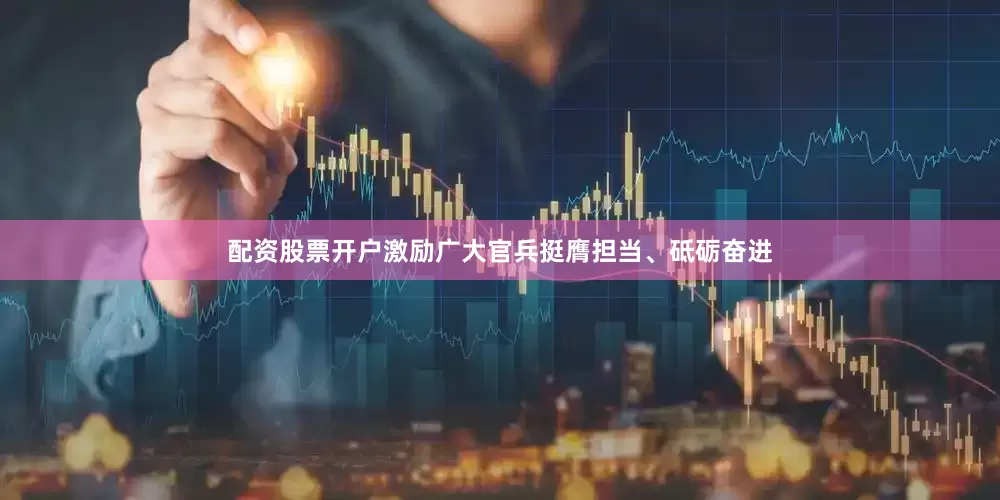 配资股票开户激励广大官兵挺膺担当、砥砺奋进
