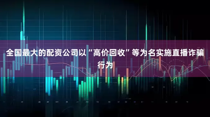 全国最大的配资公司以“高价回收”等为名实施直播诈骗行为
