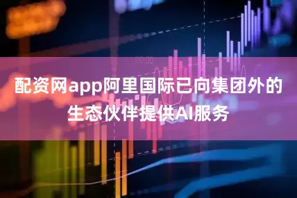 配资网app阿里国际已向集团外的生态伙伴提供AI服务