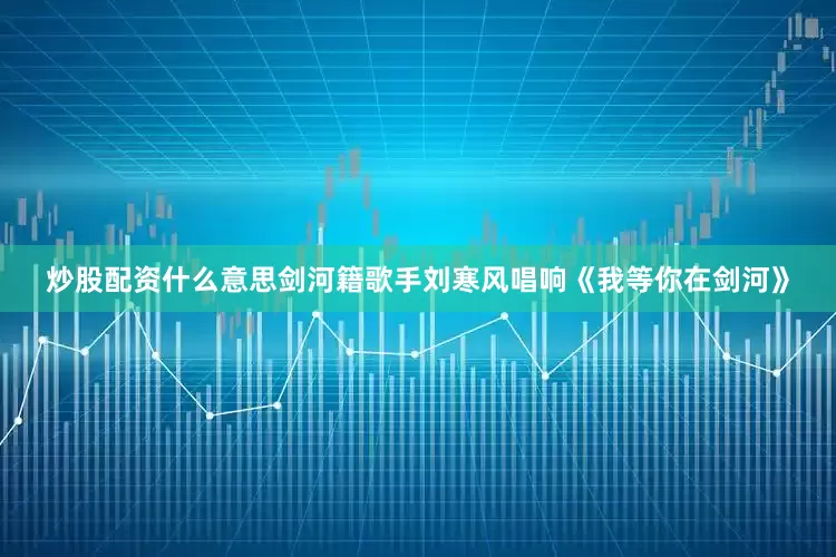 炒股配资什么意思剑河籍歌手刘寒风唱响《我等你在剑河》