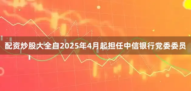 配资炒股大全自2025年4月起担任中信银行党委委员