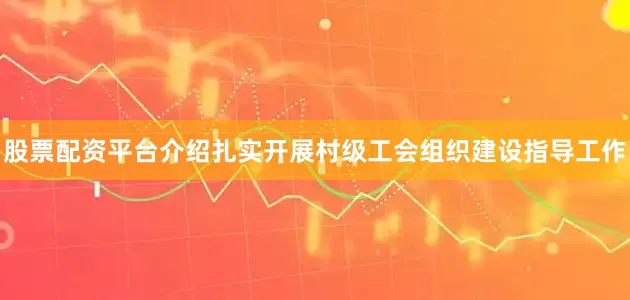 股票配资平台介绍扎实开展村级工会组织建设指导工作