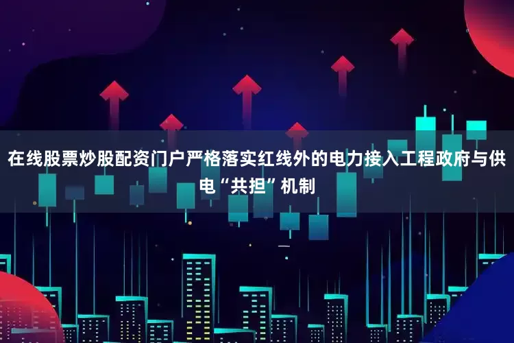 在线股票炒股配资门户严格落实红线外的电力接入工程政府与供电“共担”机制