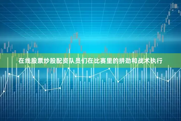在线股票炒股配资队员们在比赛里的拼劲和战术执行