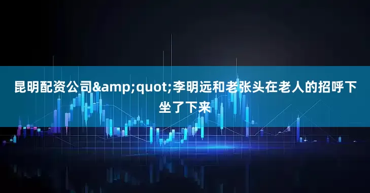 昆明配资公司&quot;李明远和老张头在老人的招呼下坐了下来