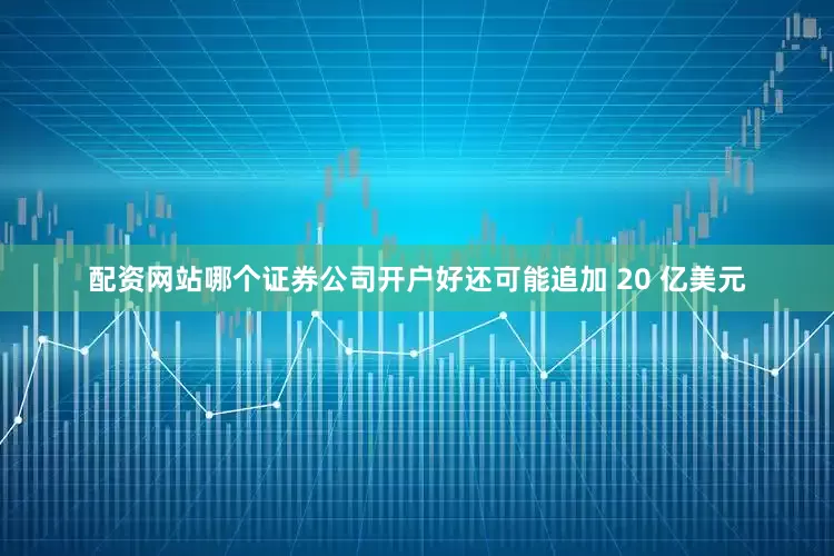 配资网站哪个证券公司开户好还可能追加 20 亿美元