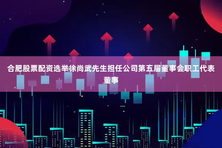 合肥股票配资选举徐尚武先生担任公司第五届董事会职工代表董事