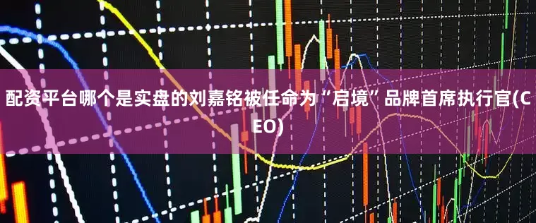 配资平台哪个是实盘的刘嘉铭被任命为“启境”品牌首席执行官(CEO)
