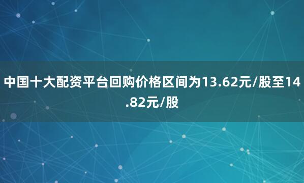 中国十大配资平台回购价格区间为13.62元/股至14.82元/股